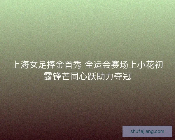 上海女足捧金首秀 全运会赛场上小花初露锋芒同心跃助力夺冠