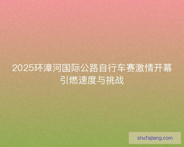 2025环漳河国际公路自行车赛激情开幕引燃速度与挑战