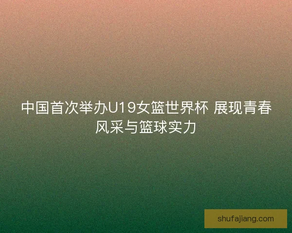 中国首次举办U19女篮世界杯 展现青春风采与篮球实力