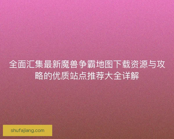 全面汇集最新魔兽争霸地图下载资源与攻略的优质站点推荐大全详解