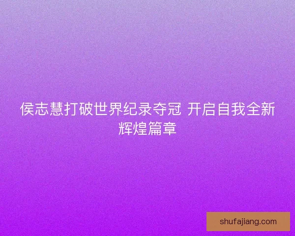 侯志慧打破世界纪录夺冠 开启自我全新辉煌篇章 侯志慧打破世界纪录夺冠 开启自我全新辉煌篇章