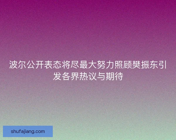 波尔公开表态将尽最大努力照顾樊振东引发各界热议与期待