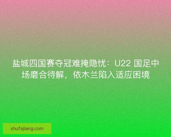 盐城四国赛夺冠难掩隐忧：U22 国足中场磨合待解，依木兰陷入适应困境