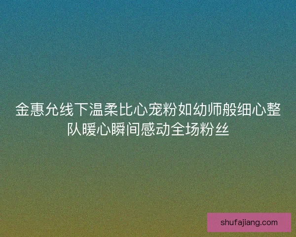 金惠允线下温柔比心宠粉如幼师般细心整队暖心瞬间感动全场粉丝 金惠允线下温柔比心宠粉如幼师般细心整队暖心瞬间感动全场粉丝