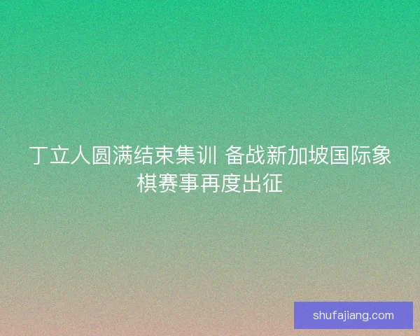 丁立人圆满结束集训 备战新加坡国际象棋赛事再度出征 丁立人圆满结束集训 备战新加坡国际象棋赛事再度出征