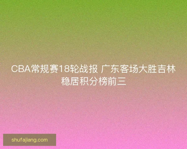 CBA常规赛18轮战报 广东客场大胜吉林稳居积分榜前三 CBA常规赛18轮战报 广东客场大胜吉林稳居积分榜前三
