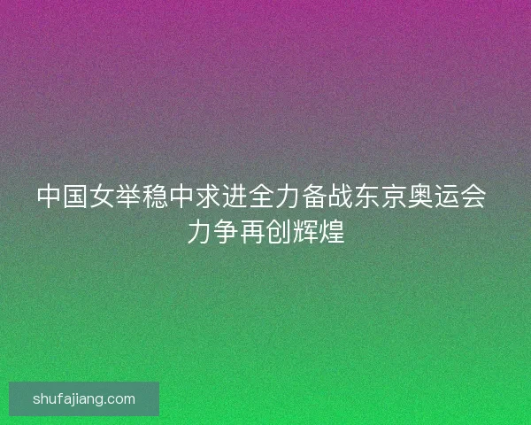 中国女举稳中求进全力备战东京奥运会 力争再创辉煌 中国女举稳中求进全力备战东京奥运会 力争再创辉煌