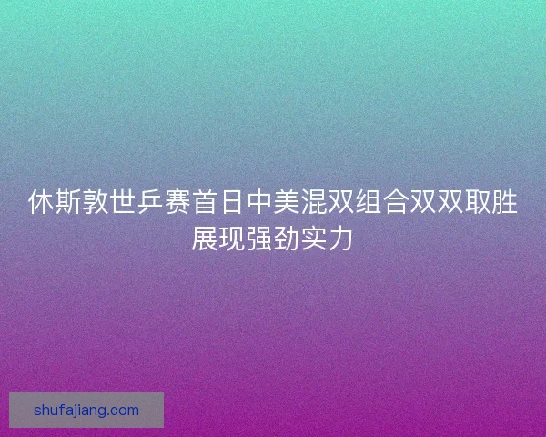休斯敦世乒赛首日中美混双组合双双取胜展现强劲实力