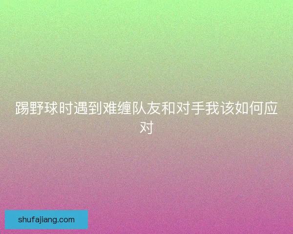 踢野球时遇到难缠队友和对手我该如何应对 踢野球时遇到难缠队友和对手我该如何应对