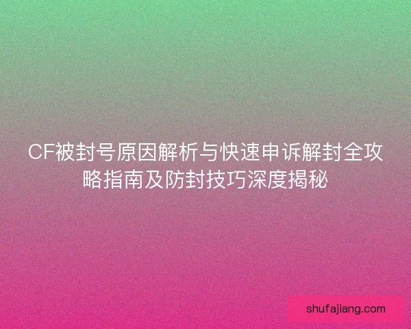CF被封号原因解析与快速申诉解封全攻略指南及防封技巧深度揭秘