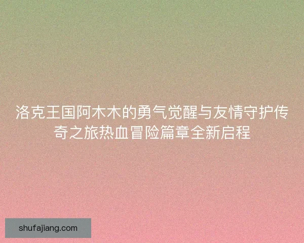 洛克王国阿木木的勇气觉醒与友情守护传奇之旅热血冒险篇章全新启程