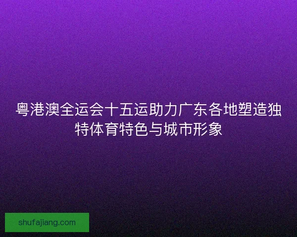 粤港澳全运会十五运助力广东各地塑造独特体育特色与城市形象