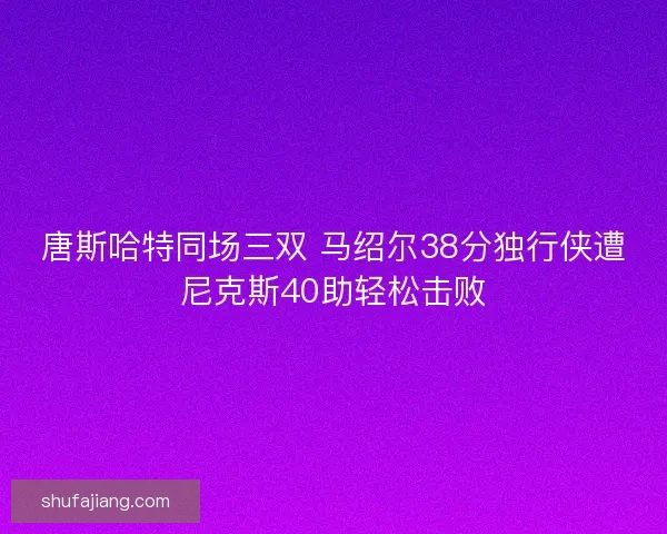 唐斯哈特同场三双 马绍尔38分独行侠遭尼克斯40助轻松击败