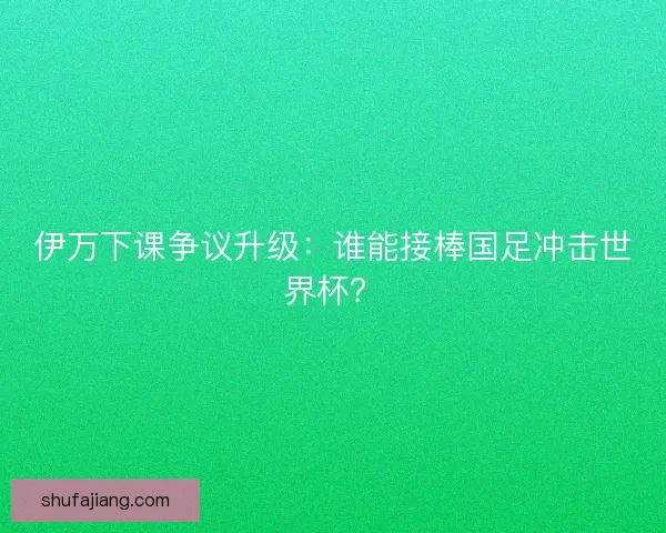 伊万下课争议升级：谁能接棒国足冲击世界杯？